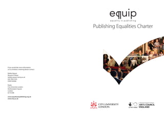 e uip
                                                   equality in publishing


                                           Publishing Equalities Charter




If you would like more information,
or to schedule a meeting please contact:

Bobby Nayyar
Research Fellow
bobby.nayyar.1@city.ac.uk
020 7040 3335
07891169286

Equip
City University London
Northampton Square
London
EC1V 0HB

www.equalityinpublishing.org.uk
www.city.ac.uk
 