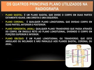 OS QUATROS PRINCIPAIS PLANO UTILIZADOS NA
RADIOGRAFIA
• PLANO SAGITAL: É UM PLANO SAGITAL QUE DIVIDE O CORPO EM DUAS PARTES
EXTAMENTE IGUAIS, UMA DIREITA E UMA ESQUERDA.
• PLANO CORONAL: É QUALQUER PLANO LONGITUDINAL QUE DIVIDAO CORPO EM
DUAS PARTES, ANTERIOR E POSTERIOR.
• PLANO HORIZONTAL (AXIAL): QUALQUER PLANO TRANSVERSO QUE PASSA ATRAVÉS
DO CORPO, EM ÂNGULO RETO AO PLANO LONGITUDINAL, DIVIDINDO O CORPO EM
PORÇÕES SUPERIOR E INFERIOR.
• PLANO OBLÍQUO: É UM PLANO LONGITUDINAL OU TRANSVERSO, QUE ESTÁ
ANGULADO OU INCLINADO E NÃO PARALELO AOS PLANOS SAGITAL, CORONAL OU
AXIAL.
 