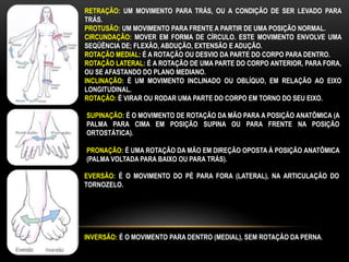 RETRAÇÃO: UM MOVIMENTO PARA TRÁS, OU A CONDIÇÃO DE SER LEVADO PARA
TRÁS.
PROTUSÃO: UM MOVIMENTO PARA FRENTE A PARTIR DE UMA POSIÇÃO NORMAL.
CIRCUNDAÇÃO: MOVER EM FORMA DE CÍRCULO. ESTE MOVIMENTO ENVOLVE UMA
SEQÜÊNCIA DE; FLEXÃO, ABDUÇÃO, EXTENSÃO E ADUÇÃO.
ROTAÇÃO MEDIAL: É A ROTAÇÃO OU DESVIO DA PARTE DO CORPO PARA DENTRO.
ROTAÇÃO LATERAL: É A ROTAÇÃO DE UMA PARTE DO CORPO ANTERIOR, PARA FORA,
OU SE AFASTANDO DO PLANO MEDIANO.
INCLINAÇÃO: É UM MOVIMENTO INCLINADO OU OBLÍQUO, EM RELAÇÃO AO EIXO
LONGITUDINAL.
ROTAÇÃO: É VIRAR OU RODAR UMA PARTE DO CORPO EM TORNO DO SEU EIXO.
SUPINAÇÃO: É O MOVIMENTO DE ROTAÇÃO DA MÃO PARA A POSIÇÃO ANATÔMICA (A
PALMA PARA CIMA EM POSIÇÃO SUPINA OU PARA FRENTE NA POSIÇÃO
ORTOSTÁTICA).
PRONAÇÃO: É UMA ROTAÇÃO DA MÃO EM DIREÇÃO OPOSTA À POSIÇÃO ANATÔMICA
(PALMA VOLTADA PARA BAIXO OU PARA TRÁS).
EVERSÃO: É O MOVIMENTO DO PÉ PARA FORA (LATERAL), NA ARTICULAÇÃO DO
TORNOZELO.
INVERSÃO: É O MOVIMENTO PARA DENTRO (MEDIAL), SEM ROTAÇÃO DA PERNA.
 