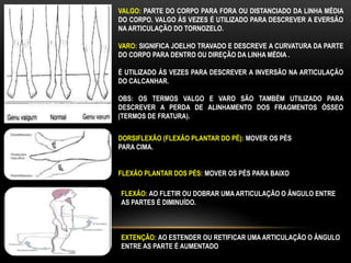 VALGO: PARTE DO CORPO PARA FORA OU DISTANCIADO DA LINHA MÉDIA
DO CORPO. VALGO ÀS VEZES É UTILIZADO PARA DESCREVER A EVERSÃO
NA ARTICULAÇÃO DO TORNOZELO.
VARO: SIGNIFICA JOELHO TRAVADO E DESCREVE A CURVATURA DA PARTE
DO CORPO PARA DENTRO OU DIREÇÃO DA LINHA MÉDIA .
É UTILIZADO ÁS VEZES PARA DESCREVER A INVERSÃO NA ARTICULAÇÃO
DO CALCANHAR.
OBS: OS TERMOS VALGO E VARO SÃO TAMBÉM UTILIZADO PARA
DESCREVER A PERDA DE ALINHAMENTO DOS FRAGMENTOS ÓSSEO
(TERMOS DE FRATURA).
DORSIFLEXÃO (FLEXÃO PLANTAR DO PÉ): MOVER OS PÉS
PARA CIMA.
FLEXÃO PLANTAR DOS PÉS: MOVER OS PÉS PARA BAIXO
FLEXÃO: AO FLETIR OU DOBRAR UMA ARTICULAÇÃO O ÂNGULO ENTRE
AS PARTES É DIMINUÍDO.
EXTENÇÃO: AO ESTENDER OU RETIFICAR UMA ARTICULAÇÃO O ÂNGULO
ENTRE AS PARTE É AUMENTADO
 