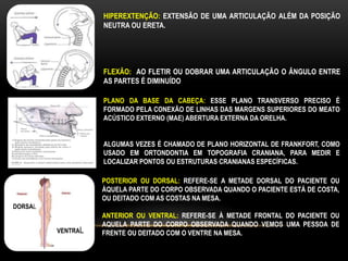 HIPEREXTENÇÃO: EXTENSÃO DE UMA ARTICULAÇÃO ALÉM DA POSIÇÃO
NEUTRA OU ERETA.
FLEXÃO: AO FLETIR OU DOBRAR UMA ARTICULAÇÃO O ÂNGULO ENTRE
AS PARTES É DIMINUÍDO
PLANO DA BASE DA CABEÇA: ESSE PLANO TRANSVERSO PRECISO É
FORMADO PELA CONEXÃO DE LINHAS DAS MARGENS SUPERIORES DO MEATO
ACÚSTICO EXTERNO (MAE) ABERTURA EXTERNA DA ORELHA.
ALGUMAS VEZES É CHAMADO DE PLANO HORIZONTAL DE FRANKFORT, COMO
USADO EM ORTONDONTIA EM TOPOGRAFIA CRANIANA, PARA MEDIR E
LOCALIZAR PONTOS OU ESTRUTURAS CRANIANAS ESPECÍFICAS.
POSTERIOR OU DORSAL: REFERE-SE A METADE DORSAL DO PACIENTE OU
ÀQUELA PARTE DO CORPO OBSERVADA QUANDO O PACIENTE ESTÁ DE COSTA,
OU DEITADO COM AS COSTAS NA MESA.
ANTERIOR OU VENTRAL: REFERE-SE À METADE FRONTAL DO PACIENTE OU
AQUELA PARTE DO CORPO OBSERVADA QUANDO VEMOS UMA PESSOA DE
FRENTE OU DEITADO COM O VENTRE NA MESA.
DORSAL
VENTRAL
 