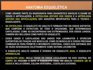 ANATOMIA ESQUELÉTICA
• COMO GRANDE PARTE DA RADIOGRAFIA PARA DIAGNÓSTICO ENVOLVE O EXAME DE
OSSOS E ARTICULAÇÕES, A OSTEOLOGIA (ESTUDO DOS OSSOS) E A ARTROLOGIA
(ESTUDO DAS ARTICULAÇÕES) SÃO ASSUNTOS IMPORTANTES PARA O TÉCNICO /
RADIOLOGISTA.
• NA OSTEOLOGIA: O ESQUELETO DO ADULTO É FORMADO POR 206 OSSOS DISTINTOS,
QUE COMPÕEM A ESTRUTURA DE TODO O ORGANISMO, QUE DETERMINADAS
CARTILAGENS, COMO AS ENCONTRADAS NAS EXTREMIDADES, DOS OSSOS LONGOS,
TAMBÉM SÃO INCLUÍDAS COMO PARTE DO ESQUELETO.
• ESSES OSSOS E CARTILAGENS SÃO UNIDOS POR LIGAMENTOS E OFERECEM
SUPERFÍCIES DE FIXAÇÃO AOS MÚSCULOS, COMO OS MÚSCULOS E OSSOS PRECISAM
COMBINAR-SE PARA PERMITIR O MOVIMENTO CORPORAL, ESSES DOIS SISTEMAS SÃO
ÀS VEZES DESIGNADOS COLETIVAMENTE COMO SISTEMA LOCOMOTOR.
• O ESQUELETO ADULTO HUMANO É DIVIDIDO EM ESQUELETO AXIAL E ESQUELETO
APENDICULAR.
• ESQUELETO AXIAL: INCLUI TODOS OS OSSOS LOCALIZADOS NO EIXO CENTRAL DO
CORPO OU PRÓXIMO A ESTE. O ESQUELETO AXIAL DO ADULTO CONSISTE EM 80
OSSOS E INCLUI CRÂNIO, COLUNA VERTEBRAL, COSTELAS E ESTERNO.
 