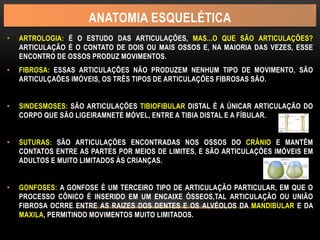 ANATOMIA ESQUELÉTICA
• ARTROLOGIA: É O ESTUDO DAS ARTICULAÇÕES, MAS...O QUE SÃO ARTICULAÇÕES?
ARTICULAÇÃO É O CONTATO DE DOIS OU MAIS OSSOS E, NA MAIORIA DAS VEZES, ESSE
ENCONTRO DE OSSOS PRODUZ MOVIMENTOS.
• FIBROSA: ESSAS ARTICULAÇÕES NÃO PRODUZEM NENHUM TIPO DE MOVIMENTO, SÃO
ARTICULÇAÕES IMÓVEIS, OS TRÊS TIPOS DE ARTICULAÇÕES FIBROSAS SÃO.
• SINDESMOSES: SÃO ARTICULAÇÕES TIBIOFIBULAR DISTAL É A ÚNICAR ARTICULAÇÃO DO
CORPO QUE SÃO LIGEIRAMNETE MÓVEL, ENTRE A TIBIA DISTAL E A FÍBULAR.
• SUTURAS: SÃO ARTICULAÇÕES ENCONTRADAS NOS OSSOS DO CRÂNIO E MANTÊM
CONTATOS ENTRE AS PARTES POR MEIOS DE LIMITES, E SÃO ARTICULAÇÕES IMÓVEIS EM
ADULTOS E MUITO LIMITADOS ÀS CRIANÇAS.
• GONFOSES: A GONFOSE É UM TERCEIRO TIPO DE ARTICULAÇÃO PARTICULAR, EM QUE O
PROCESSO CÔNICO É INSERIDO EM UM ENCAIXE ÓSSEOS,TAL ARTICULAÇÃO OU UNIÃO
FIBROSA OCRRE ENTRE AS RAIZES DOS DENTES E OS ALVÉOLOS DA MANDIBULAR E DA
MAXILA, PERMITINDO MOVIMENTOS MUITO LIMITADOS.
 