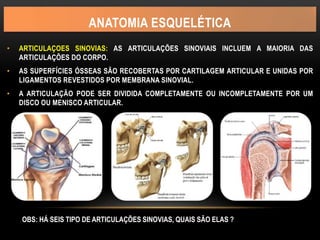 ANATOMIA ESQUELÉTICA
• ARTICULAÇOES SINOVIAS: AS ARTICULAÇÕES SINOVIAIS INCLUEM A MAIORIA DAS
ARTICULAÇÕES DO CORPO.
• AS SUPERFÍCIES ÓSSEAS SÃO RECOBERTAS POR CARTILAGEM ARTICULAR E UNIDAS POR
LIGAMENTOS REVESTIDOS POR MEMBRANA SINOVIAL.
• A ARTICULAÇÃO PODE SER DIVIDIDA COMPLETAMENTE OU INCOMPLETAMENTE POR UM
DISCO OU MENISCO ARTICULAR.
OBS: HÁ SEIS TIPO DE ARTICULAÇÕES SINOVIAS, QUAIS SÃO ELAS ?
 