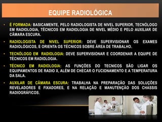 EQUIPE RADIOLÓGICA
• É FORMADA: BASICAMENTE, PELO RADIOLOGISTA DE NIVEL SUPERIOR, TECNÓLOGO
EM RADIOLOGIA, TÉCNICOS EM RADIOLOGIA DE NIVEL MÉDIO E PELO AUXILIAR DE
CÂMARA ESCURA.
• RADIOLOGISTA DE NIVEL SUPERIOR: DEVE SUPERVISIONAR OS EXAMES
RADIOLÓGICOS, E ORIENTA OS TÉCNICOS SOBRE ÁREA DE TRABALHO.
• TECNÓLOGO EM RADIOLOGIA: DEVE SUPERVISIONAR E COORDENAR A EQUIPE DE
TÉCNICOS EM RADIOLOGIA.
• TÉCNICO EM RADIOLOGIA: AS FUNÇÕES DO TECNICOS SÃO LIGAR OS
EQUIPAMENTOS DE RADIO X, ALÉM DE CHECAR O FUCIONAMENTO E A TEMPERATURA
DA SALA.
• AUXILAR DE CÃMARA ESCURA: TRABALHA NA PREPARAÇÃO DAS SOLUÇÕES
REVELADORES E FIXADORES, E NA RELAÇÃO E MANUTENÇÃO DOS CHASSIS
RADIOGRÁFICOS.
 