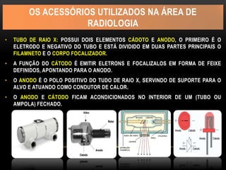 OS ACESSÓRIOS UTILIZADOS NA ÁREA DE
RADIOLOGIA
• TUBO DE RAIO X: POSSUI DOIS ELEMENTOS CÁDOTO E ANODO, O PRIMEIRO É O
ELETRODO E NEGATIVO DO TUBO E ESTÁ DIVIDIDO EM DUAS PARTES PRINCIPAIS O
FILAMNETO E O CORPO FOCALIZADOR.
• A FUNÇÃO DO CÁTODO É EMITIR ELETRONS E FOCALIZALOS EM FORMA DE FEIXE
DEFINIDOS, APONTANDO PARA O ANODO.
• O ANODO É O POLO POSITIVO DO TUDO DE RAIO X, SERVINDO DE SUPORTE PARA O
ALVO E ATUANDO COMO CONDUTOR DE CALOR.
• O ANODO E CÁTODO FICAM ACONDICIONADOS NO INTERIOR DE UM (TUBO OU
AMPOLA) FECHADO.
 