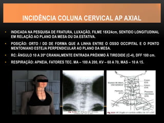 INCIDÊNCIA COLUNA CERVICAL AP AXIAL
• INDICADA NA PESQUISA DE FRATURA, LUXAÇÃO, FILME 18X24cm, SENTIDO LONGITUDINAL
EM RELAÇÃO AO PLANO DA MESA OU DA ESTATIVA.
• POSIÇÃO: ORTO / DD DE FORMA QUE A LINHA ENTRE O OSSO OCCIPITAL E O PONTO
MENTONIANO ESTEJA PERPENDICULAR AO PLANO DA MESA.
• RC: ÂNGULO 10 A 20º CRANIALMENTE ENTRADA PRÓXIMO À TIREOIDE (C-4), DFF 100 cm.
• RESPIRAÇÃO: APNEIA, FATORES TEC. MA – 100 A 200, KV – 60 A 70, MAS – 10 A 15.
 