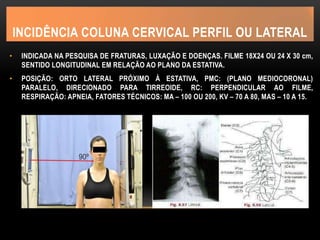 INCIDÊNCIA COLUNA CERVICAL PERFIL OU LATERAL
• INDICADA NA PESQUISA DE FRATURAS, LUXAÇÃO E DOENÇAS. FILME 18X24 OU 24 X 30 cm,
SENTIDO LONGITUDINAL EM RELAÇÃO AO PLANO DA ESTATIVA.
• POSIÇÃO: ORTO LATERAL PRÓXIMO À ESTATIVA, PMC: (PLANO MEDIOCORONAL)
PARALELO, DIRECIONADO PARA TIRREOIDE, RC: PERPENDICULAR AO FILME,
RESPIRAÇÃO: APNEIA, FATORES TÉCNICOS: MA – 100 OU 200, KV – 70 A 80, MAS – 10 A 15.
 
