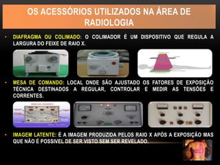 OS ACESSÓRIOS UTILIZADOS NA ÁREA DE
RADIOLOGIA
• DIAFRAGMA OU COLIMADO: O COLIMADOR É UM DISPOSITIVO QUE REGULA A
LARGURA DO FEIXE DE RAIO X.
• MESA DE COMANDO: LOCAL ONDE SÃO AJUSTADO OS FATORES DE EXPOSIÇÃO
TÉCNICA DESTINADOS A REGULAR, CONTROLAR E MEDIR AS TENSÕES E
CORRENTES.
• IMAGEM LATENTE: É A IMAGEM PRODUZIDA PELOS RAIO X APÓS A EXPOSIÇÃO MAS
QUE NÃO É POSSIVEL DE SER VISTO SEM SER REVELADO.
 
