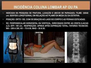 INCIDÊNCIA COLUNA LOMBAR AP OU PA
• INDICADA NA PESQUISA DE FRATURA, LUXAÇÃO E (BICOS DE PAPAGAIO); FILME: 30X40
cm; SENTIDO LONGITUDINAL EM RELAÇÃO AO PLAMO DA MESA OU DA ESTATIVA.
• POSIÇÃO: ORTO / DD, COM OS BRAÇOS AO LADO DO CORPO E AS PERNAS ESTICADAS.
• RC: PERPENDICULAR HORIZONTAL OU VERTICAL, DIRECINADO ENTRE AS CRISTA ILIACAS
(L3); DFF- 100 cm; RESPIRAÇÃO: APNEIA APÓS EXPIRAÇÃO TOTAL; FATORES TÉCNICOS:
MA – 200 A 300, KV – 70 A 80, MAS – 30 A 50.
 