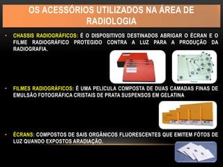 OS ACESSÓRIOS UTILIZADOS NA ÁREA DE
RADIOLOGIA
• CHASSIS RADIOGRÁFICOS: É O DISPOSITIVOS DESTINADOS ABRIGAR O ÉCRAN E O
FILME RADIOGRÁFICO PROTEGIDO CONTRA A LUZ PARA A PRODUÇÃO DA
RADIOGRAFIA.
• FILMES RADIOGRÁFICOS: É UMA PELICULA COMPOSTA DE DUAS CAMADAS FINAS DE
EMULSÃO FOTOGRÁFICA CRISTAIS DE PRATA SUSPENSOS EM GELATINA
• ÉCRANS: COMPOSTOS DE SAIS ORGÂNICOS FLUORESCENTES QUE EMITEM FÓTOS DE
LUZ QUANDO EXPOSTOS ARADIAÇÃO.
 