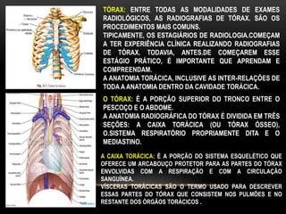 TÓRAX: ENTRE TODAS AS MODALIDADES DE EXAMES
RADIOLÓGICOS, AS RADIOGRAFIAS DE TÓRAX. SÃO OS
PROCEDIMENTOS MAIS COMUNS.
TIPICAMENTE, OS ESTAGIÁRIOS DE RADIOLOGIA.COMEÇAM
A TER EXPERIÊNCIA CLÍNICA REALIZANDO RADIOGRAFIAS
DE TÓRAX. TODAVIA, ANTES.DE COMEÇAREM ESSE
ESTÁGIO PRÁTICO, É IMPORTANTE QUE APRENDAM E
COMPREENDAM.
A ANATOMIA TORÁCICA, INCLUSIVE AS INTER-RELAÇÕES DE
TODA A ANATOMIA DENTRO DA CAVIDADE TORÁCICA.
O TÓRAX: É A PORÇÃO SUPERIOR DO TRONCO ENTRE O
PESCOÇO E O ABDOME.
A ANATOMIA RADIOGRÁFICA DO TÓRAX É DIVIDIDA EM TRÊS
SEÇÕES: A CAIXA TORÁCICA (OU TÓRAX ÓSSEO),
O.SISTEMA RESPIRATÓRIO PROPRIAMENTE DITA E O
MEDIASTINO.
A CAIXA TORÁCICA: É A PORÇÃO DO SISTEMA ESQUELÉTICO QUE
OFERECE UM ARCABOUÇO PROTETOR PARA AS PARTES DO TÓRAX
ENVOLVIDAS COM A RESPIRAÇÃO E COM A CIRCULAÇÃO
SANGUÍNEA.
VÍSCERAS TORÁCICAS SÃO O TERMO USADO PARA DESCREVER
ESSAS PARTES DO TÓRAX QUE CONSISTEM NOS PULMÕES E NO
RESTANTE DOS ÓRGÃOS TORÁCICOS .
 