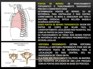 PONTOS DE REPARO: DE POSICIONAMENTO
TOPOGRÁFICO O POSICIONAMENTO RADIOGRÁFICO
PRECISO E CONSISTENTE EXIGE
DETERMINADOS PONTOS DE REPARO, OU DE
REFERÊNCIA, PARA CENTRALIZAR O RAIO CENTRAL
CORRETAMENTE, DE MODO A. ASSEGURAR QUE TODA A
ANATOMIA ESSENCIAL ESTEJA INCLUÍDA NAQUELA
INCIDÊNCIA ESPECÍFICA.
ESSES PONTOS DE REPARO TOPOGRÁFICOS: DEVEM SER
PARTES DO CORPO QUE SEJAM FÁCIL E
CONSISTENTEMENTE LOCALIZÁVEIS NOS PACIENTES, TAIS
COMO AS PARTES DA CAIXA TORÁCICA.
NO POSICIONAMENTO DO TÓRAX, DOIS DESSES PONTOS
DE REFERÊNCIA SÃO AS VÉRTEBRAS PROEMINENTES,E A
INCISURA JUGULAR.
VÉRTEBRA PROEMINENTE: (SÉTIMA VÉRTEBRA
CERVICAL) A VÉRTEBRA PROEMINENTE PODE SER UM
IMPORTANTE PONTO DE REFERÊNCIA PARA A
LOCALIZAÇÃO DO RAIO CENTRAL (RC) NA
RADIOGRAFIA DE TÓRAX EM PA.
ELA PODE SER PRONTAMENTE PALPÁVEL NA MAIORIA
DOS PACIENTES APLICANDO-SE UMA LEVE PRESSÃO
COM AS PONTAS DOS DEDOS NA BASE DO PESCOÇO.
 