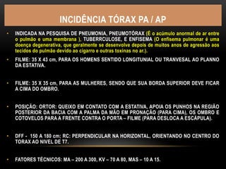 INCIDÊNCIA TÓRAX PA / AP
• INDICADA NA PESQUISA DE PNEUMONIA, PNEUMOTÓRAX (É o acúmulo anormal de ar entre
o pulmão e uma membrana ), TUBERRCULOSE, E ENFISEMA (O enfisema pulmonar é uma
doença degenerativa, que geralmente se desenvolve depois de muitos anos de agressão aos
tecidos do pulmão devido ao cigarro e outras toxinas no ar.).
• FILME: 35 X 43 cm, PARA OS HOMENS SENTIDO LONGITUNIAL OU TRANVESAL AO PLANNO
DA ESTATIVA.
• FILME: 35 X 35 cm, PARA AS MULHERES, SENDO QUE SUA BORDA SUPERIOR DEVE FICAR
A CIMA DO OMBRO.
• POSIÇÃO: ORTOR: QUEIXO EM CONTATO COM A ESTATIVA, APOIA OS PUNHOS NA REGIÃO
POSTERIOR DA BACIA COM A PALMA DA MÃO EM PRONAÇÃO (PARA CIMA), OS OMBRO E
COTOVELOS PARA A FRENTE CONTRA O PORTA – FILME (PARA DESLOCA A ESCÁPULA).
• DFF - 150 A 180 cm; RC: PERPENDICULAR NA HORIZONTAL, ORIENTANDO NO CENTRO DO
TORAX AO NIVEL DE T7.
• FATORES TÉCNICOS: MA – 200 A 300, KV – 70 A 80, MAS – 10 A 15.
 
