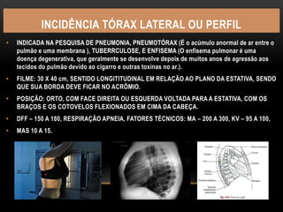 INCIDÊNCIA TÓRAX LATERAL OU PERFIL
• INDICADA NA PESQUISA DE PNEUMONIA, PNEUMOTÓRAX (É o acúmulo anormal de ar entre o
pulmão e uma membrana ), TUBERRCULOSE, E ENFISEMA (O enfisema pulmonar é uma
doença degenerativa, que geralmente se desenvolve depois de muitos anos de agressão aos
tecidos do pulmão devido ao cigarro e outras toxinas no ar.).
• FILME: 30 X 40 cm, SENTIDO LONGITITUDINAL EM RELAÇÃO AO PLANO DA ESTATIVA, SENDO
QUE SUA BORDA DEVE FICAR NO ACRÔMIO.
• POSIÇÃO: ORTO, COM FACE DIREITA OU ESQUERDA VOLTADA PARA A ESTATIVA, COM OS
BRAÇOS E OS COTOVELOS FLEXIONADOS EM CIMA DA CABEÇA.
• DFF – 150 A 180, RESPIRAÇÃO APNEIA, FATORES TÉCNICOS: MA – 200 A 300, KV – 95 A 100,
• MAS 10 A 15.
 
