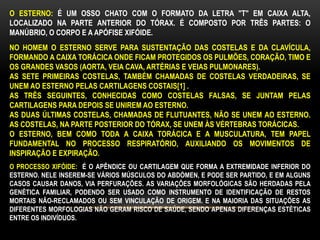 O ESTERNO: É UM OSSO CHATO COM O FORMATO DA LETRA "T" EM CAIXA ALTA,
LOCALIZADO NA PARTE ANTERIOR DO TÓRAX. É COMPOSTO POR TRÊS PARTES: O
MANÚBRIO, O CORPO E A APÓFISE XIFÓIDE.
NO HOMEM O ESTERNO SERVE PARA SUSTENTAÇÃO DAS COSTELAS E DA CLAVÍCULA,
FORMANDO A CAIXA TORÁCICA ONDE FICAM PROTEGIDOS OS PULMÕES, CORAÇÃO, TIMO E
OS GRANDES VASOS (AORTA, VEIA CAVA, ARTÉRIAS E VEIAS PULMONARES).
AS SETE PRIMEIRAS COSTELAS, TAMBÉM CHAMADAS DE COSTELAS VERDADEIRAS, SE
UNEM AO ESTERNO PELAS CARTILAGENS COSTAIS[1] .
AS TRÊS SEGUINTES, CONHECIDAS COMO COSTELAS FALSAS, SE JUNTAM PELAS
CARTILAGENS PARA DEPOIS SE UNIREM AO ESTERNO.
AS DUAS ÚLTIMAS COSTELAS, CHAMADAS DE FLUTUANTES, NÃO SE UNEM AO ESTERNO.
AS COSTELAS, NA PARTE POSTERIOR DO TÓRAX, SE UNEM ÀS VÉRTEBRAS TORÁCICAS.
O ESTERNO, BEM COMO TODA A CAIXA TORÁCICA E A MUSCULATURA, TEM PAPEL
FUNDAMENTAL NO PROCESSO RESPIRATÓRIO, AUXILIANDO OS MOVIMENTOS DE
INSPIRAÇÃO E EXPIRAÇÃO.
O PROCESSO XIFÓIDE: É O APÊNDICE OU CARTILAGEM QUE FORMA A EXTREMIDADE INFERIOR DO
ESTERNO. NELE INSEREM-SE VÁRIOS MÚSCULOS DO ABDÓMEN, E PODE SER PARTIDO, E EM ALGUNS
CASOS CAUSAR DANOS, VIA PERFURAÇÕES. AS VARIAÇÕES MORFOLÓGICAS SÃO HERDADAS PELA
GENÉTICA FAMILIAR, PODENDO SER USADO COMO INSTRUMENTO DE IDENTIFICAÇÃO DE RESTOS
MORTAIS NÃO-RECLAMADOS OU SEM VINCULAÇÃO DE ORIGEM. E NA MAIORIA DAS SITUAÇÕES AS
DIFERENTES MORFOLOGIAS NÃO GERAM RISCO DE SAÚDE, SENDO APENAS DIFERENÇAS ESTÉTICAS
ENTRE OS INDIVÍDUOS.
 