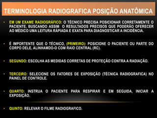TERMINOLOGIA RADIOGRAFICA POSIÇÃO ANATÔMICA
• EM UM EXAME RADIOGRÁFICO: O TÉCNICO PRECISA POSICIONAR CORRETAMENTE O
PACIENTE, BUSCANDO ASSIM O RESULTADOS PRECISOS QUE PODERÃO OFERECER
AO MÉDICO UMA LEITURA RÁPIADA E EXATA PARA DIAGNOSTICAR A INCIDÊNCIA.
• É IMPORTENTE QUE O TÉCNICO, (PRIMEIRO): POSICIONE O PACIENTE OU PARTE DO
CORPO DELE, ALINHAMDO-O COM RAIO CENTRAL (RC).
• SEGUNDO: ESCOLHA AS MEDIDAS CORRETAS DE PROTEÇÃO CONTRA A RADIAÇÃO.
• TERCEIRO: SELECIONE OS FATORES DE EXPOSIÇÃO (TÉCNICA RADIOGRAFICA) NO
PAINEL DE CONTROLE.
• QUARTO: INSTRUA O PACIENTE PARA RESPIRAR E EM SEGUIDA, INICIAR A
EXPOSIÇÃO.
• QUINTO: RELEVAR O FILME RADIOGRAFICO.
 