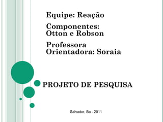 PROJETO DE PESQUISA Equipe: Reação Componentes: Otton e Robson Professora Orientadora: Soraia Salvador, Ba - 2011 
