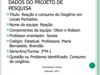 DADOS DO PROJETO DE PESQUISA Título: Reação e consumo do Oxigênio em Locais Fechados. Nome da equipe: Reação Componentes da equipe: Otton e Robson Professor orientador: Soraia Colégio: Estadual. Professora. Maria Bernadete. Brandão Série/Ano/Turma: 3°M-1 Questão ou Problema identificado: Consumo  de oxigênio. Orientadora: Soraia Salvador- 2011 
