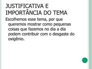 JUSTIFICATIVA E IMPORTÂNCIA DO TEMA Escolhemos esse tema, por que queremos mostrar como pequenas coisas que fazemos no dia a dia podem contribuir com o desgaste do oxigênio. 