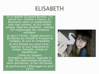 Je m’appelle Elisabeth Bondoc. J’ai
douze ans. J’habite à Slatina, en
Roumanie, dans un appartement
avec mes parents. Je suis enfant
unique. Papa est chauffeur , maman
est responsable des relations
publique.
Je vais à l’école « Eugen Ionescu »
de Slatina où j’étudie le français et
l’anglais. Je suis en cinquième.
Je suis blonde aux yeux vertsmarron. Je suis mignonne et
maigre, bavarde, sympa et
travailleuse.
J’aime les langues
étrangères, dessiner, regarder la
télé, lire collectionner de pierres
semi-précieuses. Je fais du karaté.
Je partirai pour l’Allemagne en avril
2014.

 