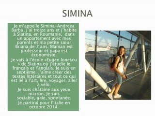 Je m’appelle Simina-Andreea
Barbu. J’ai treize ans et j’habite
à Slatina, en Roumanie, dans
un appartement avec mes
parents et ma petite sœur
Briana de 7 ans. Maman est
professeur et papa est
économiste.
Je vais à l’école «Eugen Ionescu
» de Slatina où j’étudie le
français et l’anglais. Je suis en
septième. J’aime créer des
textes littéraires et tout ce qui
est lié à l’art, lire, voyager, aller
a vélo.
Je suis châtaine aux yeux
marron. Je suis
sociable, gaie, spontanée.
Je partirai pour l’Italie en
octobre 2014.

 