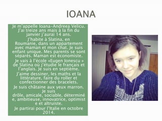 Je m’appelle Ioana-Andreea Velicu.
J’ai treize ans mais à la fin du
janvier j’aurai 14 ans.
J’habite à Slatina, en
Roumanie, dans un appartement
avec maman et mon chat. Je suis
enfant unique. Mes parents se sont
séparés. Maman est économiste.
Je vais à l’école «Eugen Ionescu »
de Slatina où j’étudie le français et
l’anglais. Je suis en septième.
J’aime dessiner, les maths et la
littérature, faire du roller et
confectionner des bracelets.
Je suis châtaine aux yeux marron.
Je suis
drôle, amicale, sociable, déterminé
e, ambitieuse, innovatrice, optimist
e et altruiste.
Je partirai pour l’Italie en octobre
2014.

 