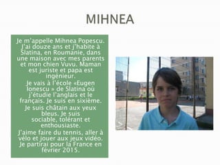 Je m’appelle Mihnea Popescu.
J’ai douze ans et j’habite à
Slatina, en Roumanie, dans
une maison avec mes parents
et mon chien Vuvu. Maman
est juriste et papa est
ingénieur.
Je vais à l’école «Eugen
Ionescu » de Slatina où
j’étudie l’anglais et le
français. Je suis en sixième.
Je suis châtain aux yeux
bleus. Je suis
sociable, tolérant et
enthousiaste.
J’aime faire du tennis, aller à
vélo et jouer aux jeux vidéo.
Je partirai pour la France en
février 2015.

 