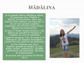 Je m’appelle Maria-Mădălina Adam.
J’ai quatorze ans. J’habite à
Slatina, en Roumanie, dans une
maison avec maman, ma sœur de 21
ans et mes grands-parents
maternels. J’ai un chat et des chiens.
Maman est économiste.
Je vais à l’école «Eugen Ionescu » de
Slatina où j’étudie le français et
l’anglais. Je suis en septième.
J’aime la musique, l’art, la mode et la
littérature, les langues étrangères.
J’aime faire du sport et me promener
Je suis châtaine aux yeux
marron, grande et maigre. Je suis
drôle, sympa, ambitieuse, sociable
, généreuse, persévérante altruiste
et respectueuse.
Je partirai pour la France en février
2015.

 