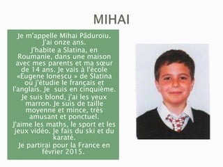 Je m'appelle Mihai Păduroiu.
J'ai onze ans.
J'habite a Slatina, en
Roumanie, dans une maison
avec mes parents et ma sœur
de 14 ans. Je vais à l'école
«Eugene Ionescu » de Slatina
où j'étudie le français et
l'anglais. Je suis en cinquième.
Je suis blond, j'ai les yeux
marron. Je suis de taille
moyenne et mince, très
amusant et ponctuel.
J'aime les maths, le sport et les
jeux vidéo. Je fais du ski et du
karaté.
Je partirai pour la France en
février 2015.

 