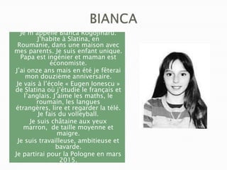 Je m’appelle Bianca Rogojinaru.
J’habite à Slatina, en
Roumanie, dans une maison avec
mes parents. Je suis enfant unique.
Papa est ingénier et maman est
économiste.
J’ai onze ans mais en été je fêterai
mon douzième anniversaire.
Je vais à l’école « Eugen Ionescu »
de Slatina où j’étudie le français et
l’anglais. J’aime les maths, le
roumain, les langues
étrangères, lire et regarder la télé.
Je fais du volleyball.
Je suis châtaine aux yeux
marron, de taille moyenne et
maigre.
Je suis travailleuse, ambitieuse et
bavarde.
Je partirai pour la Pologne en mars
2015.

 