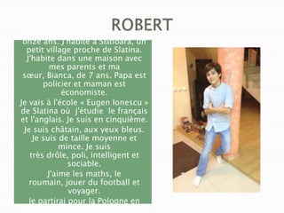 Je m'appelle Robert Florescu . J'ai
onze ans. J'habite à Slătioara, un
petit village proche de Slatina.
J'habite dans une maison avec
mes parents et ma
sœur, Bianca, de 7 ans. Papa est
policier et maman est
économiste.
Je vais à l'école « Eugen Ionescu »
de Slatina où j'étudie le français
et l'anglais. Je suis en cinquième.
Je suis châtain, aux yeux bleus.
Je suis de taille moyenne et
mince. Je suis
très drôle, poli, intelligent et
sociable.
J'aime les maths, le
roumain, jouer du football et
voyager.
Je partirai pour la Pologne en
mars 2015.

 