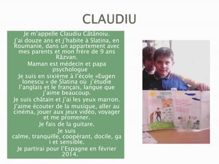 Je m’appelle Claudiu Cătănoiu.
J’ai douze ans et j’habite à Slatina, en
Roumanie, dans un appartement avec
mes parents et mon frère de 9 ans
Răzvan.
Maman est médecin et papa
psychologue
Je suis en sixième à l’école «Eugen
Ionescu » de Slatina où j’étudie
l’anglais et le français, langue que
j’aime beaucoup.
Je suis châtain et j’ai les yeux marron.
J’aime écouter de la musique, aller au
cinéma, jouer aux jeux vidéo, voyager
et me promener.
Je fais de la guitare.
Je suis
calme, tranquille, coopérant, docile, ga
i et sensible.
Je partirai pour l’Espagne en février
2014.

 
