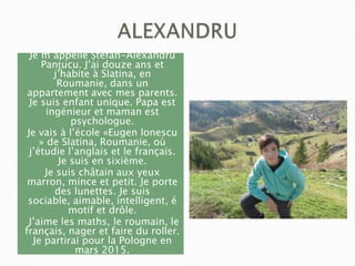 Je m’appelle Ștefan-Alexandru
Panțucu. J’ai douze ans et
j’habite à Slatina, en
Roumanie, dans un
appartement avec mes parents.
Je suis enfant unique. Papa est
ingénieur et maman est
psychologue.
Je vais à l’école «Eugen Ionescu
» de Slatina, Roumanie, où
j’étudie l’anglais et le français.
Je suis en sixième.
Je suis châtain aux yeux
marron, mince et petit. Je porte
des lunettes. Je suis
sociable, aimable, intelligent, é
motif et drôle.
J’aime les maths, le roumain, le
français, nager et faire du roller.
Je partirai pour la Pologne en
mars 2015.

 