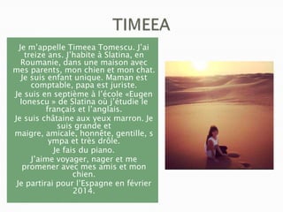 Je m’appelle Timeea Tomescu. J’ai
treize ans. J’habite à Slatina, en
Roumanie, dans une maison avec
mes parents, mon chien et mon chat.
Je suis enfant unique. Maman est
comptable, papa est juriste.
Je suis en septième à l’école «Eugen
Ionescu » de Slatina où j’étudie le
français et l’anglais.
Je suis châtaine aux yeux marron. Je
suis grande et
maigre, amicale, honnête, gentille, s
ympa et très drôle.
Je fais du piano.
J’aime voyager, nager et me
promener avec mes amis et mon
chien.
Je partirai pour l’Espagne en février
2014.

 