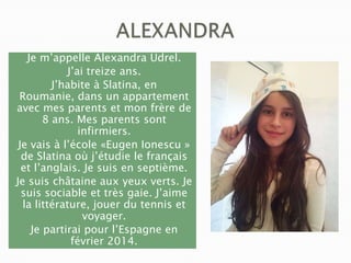 Je m’appelle Alexandra Udrel.
J’ai treize ans.
J’habite à Slatina, en
Roumanie, dans un appartement
avec mes parents et mon frère de
8 ans. Mes parents sont
infirmiers.
Je vais à l’école «Eugen Ionescu »
de Slatina où j’étudie le français
et l’anglais. Je suis en septième.
Je suis châtaine aux yeux verts. Je
suis sociable et très gaie. J’aime
la littérature, jouer du tennis et
voyager.
Je partirai pour l’Espagne en
février 2014.

 
