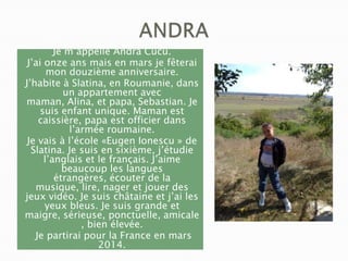 Je m’appelle Andra Cucu.
J’ai onze ans mais en mars je fêterai
mon douzième anniversaire.
J’habite à Slatina, en Roumanie, dans
un appartement avec
maman, Alina, et papa, Sebastian. Je
suis enfant unique. Maman est
caissière, papa est officier dans
l’armée roumaine.
Je vais à l’école «Eugen Ionescu » de
Slatina. Je suis en sixième, j’étudie
l’anglais et le français. J’aime
beaucoup les langues
étrangères, écouter de la
musique, lire, nager et jouer des
jeux vidéo. Je suis châtaine et j’ai les
yeux bleus. Je suis grande et
maigre, sérieuse, ponctuelle, amicale
, bien élevée.
Je partirai pour la France en mars
2014.

 