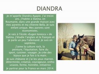Je m’appelle Diandra Agapie. J’ai treize
ans. J’habite à Slatina, en
Roumanie, dans une grande maison avec
mes parents et ma chienne Bella. Je suis
enfant unique. Mes parents sont
économistes.
Je vais à l’école «Eugen Ionescu » de
Slatina. J’étudie l’anglais et le français et
je parle un peu l’allemand. Je suis en
septième.
J’aime la culture rock, la
peinture, l’équitation, faire du
sport, cuisiner. voyager. Je crée des
bijoux que je fais à la main.
Je suis châtaine et j’ai les yeux marron.
déterminée, créative, courageuse, entho
usiaste, ferme, honnête, initiatrice
Je partirai pour la France en mars 2014.

 
