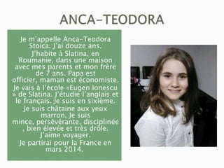 Je m’appelle Anca-Teodora
Stoica. J’ai douze ans.
J’habite à Slatina, en
Roumanie, dans une maison
avec mes parents et mon frère
de 7 ans. Papa est
officier, maman est économiste.
Je vais à l’école «Eugen Ionescu
» de Slatina. J’étudie l’anglais et
le français. Je suis en sixième.
Je suis châtaine aux yeux
marron. Je suis
mince, persévérante, disciplinée
, bien élevée et très drôle.
J’aime voyager.
Je partirai pour la France en
mars 2014.

 
