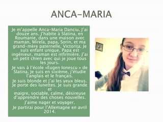 Je m’appelle Anca-Maria Danciu. J’ai
douze ans. J’habite à Slatina, en
Roumanie, dans une maison avec
maman, Mirela, papa, Sorin, et ma
grand-mère paternelle, Victorița. Je
suis enfant unique. Papa est
ingénieur, maman est infirmière. J’ai
un petit chien avec qui je joue tous
les jours.
Je vais à l’école «Eugen Ionescu » de
Slatina. Je suis en sixième, j’étudie
l’anglais et le français.
Je suis blonde et j’ai les yeux bleus.
Je porte des lunettes. Je suis grande
et
maigre, sociable, calme, désireuse
d’apprendre des choses nouvelles.
J’aime nager et voyager.
Je partirai pour l’Allemagne en avril
2014.

 