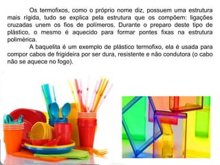 Os termofixos, como o próprio nome diz, possuem uma estrutura 
mais rígida, tudo se explica pela estrutura que os compõem: ligações 
cruzadas unem os fios de polímeros. Durante o preparo deste tipo de 
plástico, o mesmo é aquecido para formar pontes fixas na estrutura 
polimérica. 
A baquelita é um exemplo de plástico termofixo, ela é usada para 
compor cabos de frigideira por ser dura, resistente e não condutora (o cabo 
não se aquece no fogo). 
 