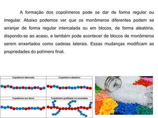 A formação dos copolímeros pode se dar de forma regular ou 
irregular. Abaixo podemos ver que os monômeros diferentes podem se 
arranjar de forma regular intercalada ou em blocos, de forma aleatória, 
dispondo-se ao acaso, e também pode acontecer de blocos de monômeros 
serem enxertados como cadeias laterais. Essas mudanças modificam as 
propriedades do polímero final. 
 
