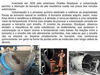 Inventada em 1839 pelo americano Charles Goodyear, a vulcanização 
permitiu a obtenção da borracha de alta resistência usada nos pneus dos veículos 
automotores. 
Vulcanização é o processo químico destinado a melhorar as propriedades 
físicas da borracha natural ou sintética. A borracha acabada adquire, assim, maior 
força tênsil e resistência à dilatação e à abrasão, e torna-se elástica a uma variedade 
maior de temperaturas. A forma mais simples de provocar a vulcanização consiste em 
aquecer a borracha com enxofre. O inventor do processo, Goodyear, observou 
também a importância de certa substâncias, os aceleradores, que apressam a 
vulcanização ou a fazem ocorrer a temperaturas mais baixas. As reações entre a 
borracha e o enxofre não são plenamente conhecidas, mas sabe-se que o enxofre 
não se dissolve ou dispersa simplesmente na borracha, mas combina-se 
quimicamente, em geral na forma de pontes entre as moléculas com longa cadeia de 
átomos. 
 