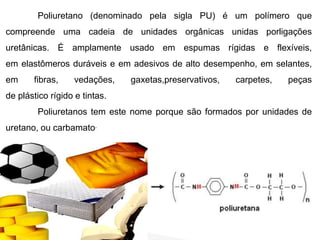 Poliuretano (denominado pela sigla PU) é um polímero que 
compreende uma cadeia de unidades orgânicas unidas porligações 
uretânicas. É amplamente usado em espumas rígidas e flexíveis, 
em elastômeros duráveis e em adesivos de alto desempenho, em selantes, 
em fibras, vedações, gaxetas,preservativos, carpetes, peças 
de plástico rígido e tintas. 
Poliuretanos tem este nome porque são formados por unidades de 
uretano, ou carbamato. 
 