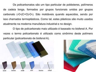 Os policarbonatos são um tipo particular de poliésteres, polímeros 
de cadeia longa, formados por grupos funcionais unidos por grupos 
carbonato (-O-(C=O)-O-). São moldáveis quando aquecidos, sendo por 
isso chamados termoplásticos. Como tal, estes plásticos são muito usados 
atualmente na moderna manufatura industrial e no design. 
O tipo de policarbonato mais utilizado é baseado no bisfenol A. Por 
vezes o termo policarbonato é utilizado como sinônimo deste polímero 
particular (policarbonato de bisfenol A). 
 