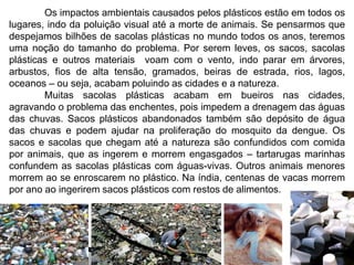 Os impactos ambientais causados pelos plásticos estão em todos os 
lugares, indo da poluição visual até a morte de animais. Se pensarmos que 
despejamos bilhões de sacolas plásticas no mundo todos os anos, teremos 
uma noção do tamanho do problema. Por serem leves, os sacos, sacolas 
plásticas e outros materiais voam com o vento, indo parar em árvores, 
arbustos, fios de alta tensão, gramados, beiras de estrada, rios, lagos, 
oceanos – ou seja, acabam poluindo as cidades e a natureza. 
Muitas sacolas plásticas acabam em bueiros nas cidades, 
agravando o problema das enchentes, pois impedem a drenagem das águas 
das chuvas. Sacos plásticos abandonados também são depósito de água 
das chuvas e podem ajudar na proliferação do mosquito da dengue. Os 
sacos e sacolas que chegam até a natureza são confundidos com comida 
por animais, que as ingerem e morrem engasgados – tartarugas marinhas 
confundem as sacolas plásticas com águas-vivas. Outros animais menores 
morrem ao se enroscarem no plástico. Na índia, centenas de vacas morrem 
por ano ao ingerirem sacos plásticos com restos de alimentos. 
 