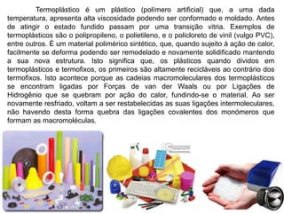 Termoplástico é um plástico (polímero artificial) que, a uma dada 
temperatura, apresenta alta viscosidade podendo ser conformado e moldado. Antes 
de atingir o estado fundido passam por uma transição vitria. Exemplos de 
termoplásticos são o polipropileno, o polietileno, e o policloreto de vinil (vulgo PVC), 
entre outros. É um material polimérico sintético, que, quando sujeito à ação de calor, 
facilmente se deforma podendo ser remodelado e novamente solidificado mantendo 
a sua nova estrutura. Isto significa que, os plásticos quando dividos em 
termoplásticos e termofixos, os primeiros são altamente recicláveis ao contrário dos 
termofixos. Isto acontece porque as cadeias macromoleculares dos termoplásticos 
se encontram ligadas por Forças de van der Waals ou por Ligações de 
Hidrogênio que se quebram por ação do calor, fundindo-se o material. Ao ser 
novamente resfriado, voltam a ser restabelecidas as suas ligações intermoleculares, 
não havendo desta forma quebra das ligações covalentes dos monómeros que 
formam as macromoléculas. 
 
