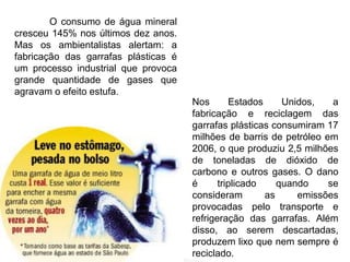 O consumo de água mineral 
cresceu 145% nos últimos dez anos. 
Mas os ambientalistas alertam: a 
fabricação das garrafas plásticas é 
um processo industrial que provoca 
grande quantidade de gases que 
agravam o efeito estufa. 
Nos Estados Unidos, a 
fabricação e reciclagem das 
garrafas plásticas consumiram 17 
milhões de barris de petróleo em 
2006, o que produziu 2,5 milhões 
de toneladas de dióxido de 
carbono e outros gases. O dano 
é triplicado quando se 
consideram as emissões 
provocadas pelo transporte e 
refrigeração das garrafas. Além 
disso, ao serem descartadas, 
produzem lixo que nem sempre é 
reciclado. 
 