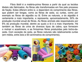 Fibra têxtil é a matéria-prima fibrosa a partir da qual os tecidos 
têxteis são fabricados. As fibras são transformadas em fios pelo processo 
de fiação. Estes diferem entre si, e dependem do comprimento das fibras, 
que podem ser longas, como as fibras de seda, ou curtas, como por 
exemplo as fibras de algodão ou lã. Entre as naturais, a do algodão é 
certamente a mais importante, e representa, aproximadamente, 50% da 
produção mundial anual de fibras. As fibras animais são responsáveis por 
6% da produção mundial, dentre as quais a lã é a mais importante. Há 
também as fibras de crina de diversos tipos de cabra, que fornecem 
o mohair e acashmere, e as finíssimas fibras produzidas pelo bicho-da-seda. 
Com exceção da seda, as fibras naturais são relativamente curtas 
(em média, entre dois e 50 centímetros de comprimento). 
 
