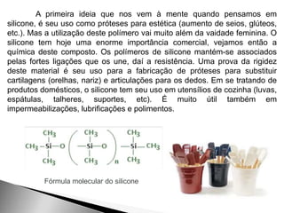 A primeira ideia que nos vem à mente quando pensamos em 
silicone, é seu uso como próteses para estética (aumento de seios, glúteos, 
etc.). Mas a utilização deste polímero vai muito além da vaidade feminina. O 
silicone tem hoje uma enorme importância comercial, vejamos então a 
química deste composto. Os polímeros de silicone mantém-se associados 
pelas fortes ligações que os une, daí a resistência. Uma prova da rigidez 
deste material é seu uso para a fabricação de próteses para substituir 
cartilagens (orelhas, nariz) e articulações para os dedos. Em se tratando de 
produtos domésticos, o silicone tem seu uso em utensílios de cozinha (luvas, 
espátulas, talheres, suportes, etc). É muito útil também em 
impermeabilizações, lubrificações e polimentos. 
Fórmula molecular do silicone 
 